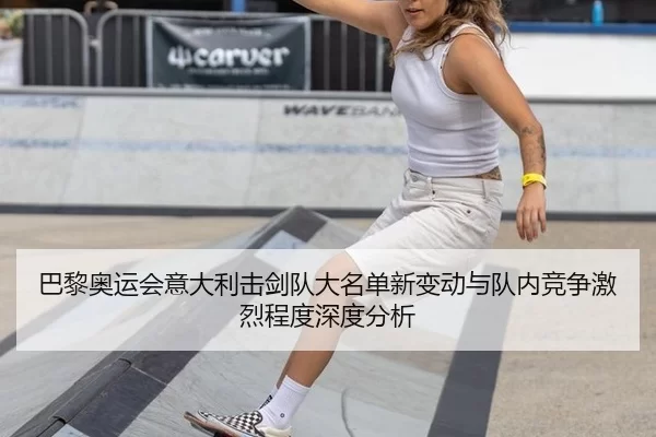 巴黎奥运会意大利击剑队大名单新变动与队内竞争激烈程度深度分析