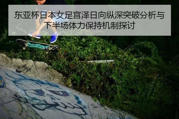 东亚杯日本女足宫泽日向纵深突破分析与下半场体力保持机制探讨